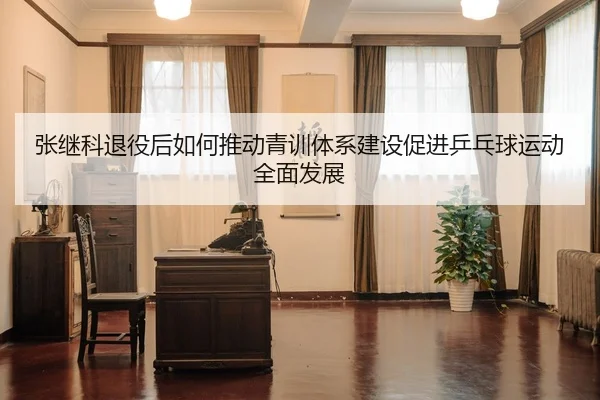 张继科退役后如何推动青训体系建设促进乒乓球运动全面发展